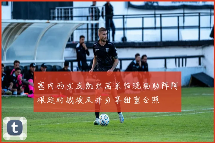 塞内西女友凯尔茜亲临现场助阵阿根廷对战埃及并分享甜蜜合照