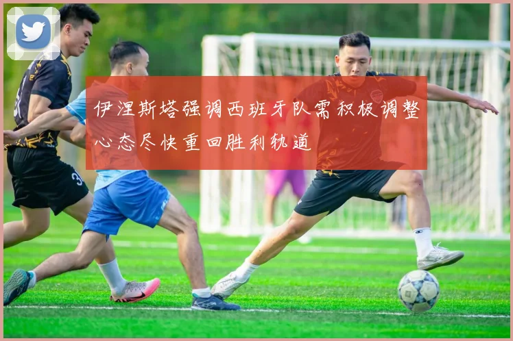 伊涅斯塔强调西班牙队需积极调整心态尽快重回胜利轨道