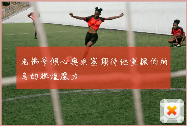 老佛爷倾心奥利塞期待他重振伯纳乌的辉煌魔力