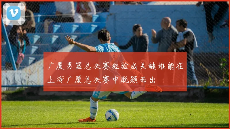 广厦男篮总决赛经验成关键谁能在上海广厦总决赛中脱颖而出