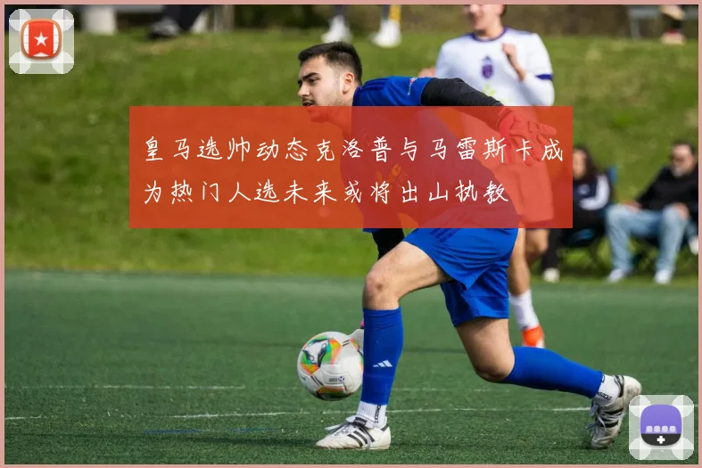 皇马选帅动态克洛普与马雷斯卡成为热门人选未来或将出山执教