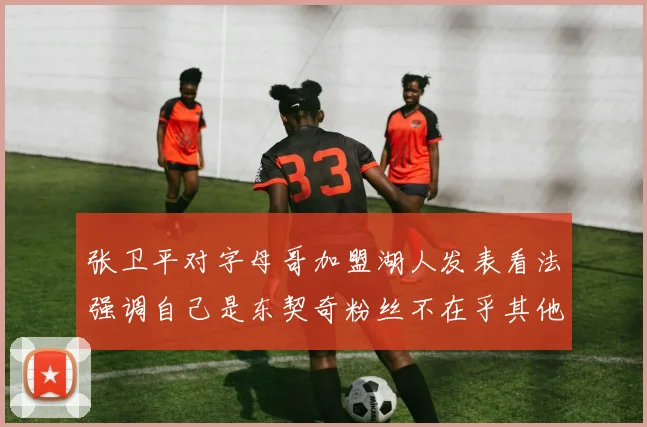 张卫平对字母哥加盟湖人发表看法强调自己是东契奇粉丝不在乎其他球员动态