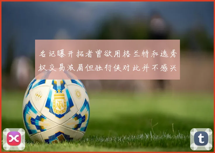 名记曝开拓者曾欲用格兰特和选秀权交易浓眉但独行侠对此并不感兴趣