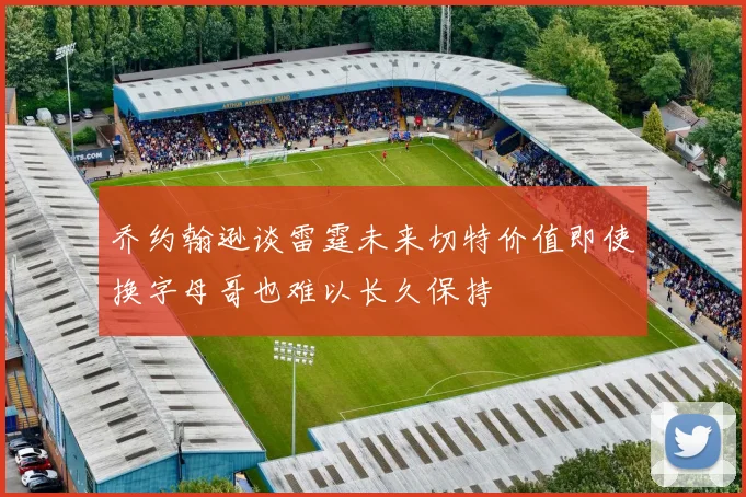 乔约翰逊谈雷霆未来切特价值即使换字母哥也难以长久保持