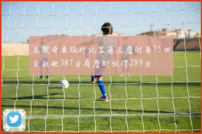东契奇表现对比显著无詹时每75回合狂砍387分有詹时仅得289分