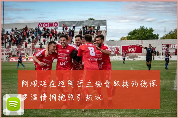 阿根廷在迈阿密主场晋级梅西德保罗温情拥抱照引热议