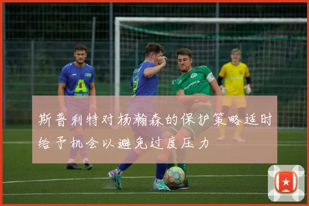 斯普利特对杨瀚森的保护策略适时给予机会以避免过度压力