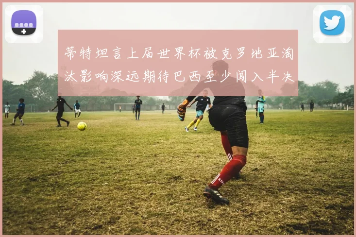 蒂特坦言上届世界杯被克罗地亚淘汰影响深远期待巴西至少闯入半决赛