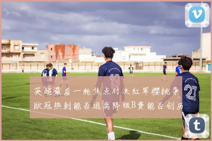 英超最后一轮焦点对决红军樱桃争欧冠热刺能否逃离降级B费能否创历史新高