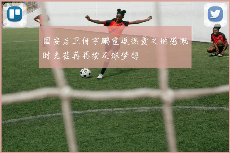 国安后卫何宇鹏重返热爱之地感慨时光荏苒再续足球梦想