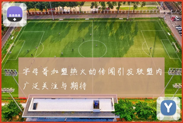 字母哥加盟热火的传闻引发联盟内广泛关注与期待