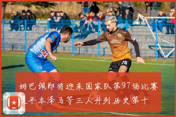 姆巴佩即将迎来国家队第97场比赛追平本泽马等三人并列历史第十