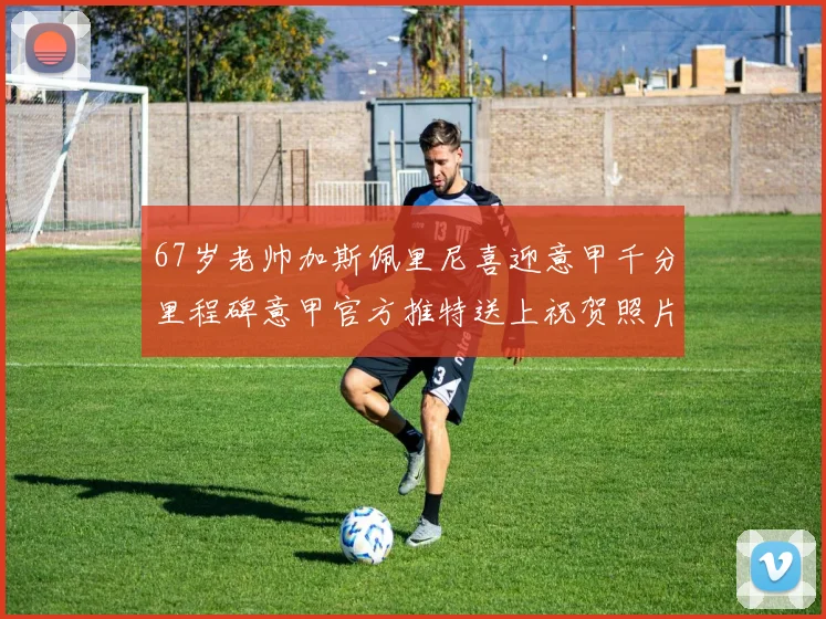 67岁老帅加斯佩里尼喜迎意甲千分里程碑意甲官方推特送上祝贺照片