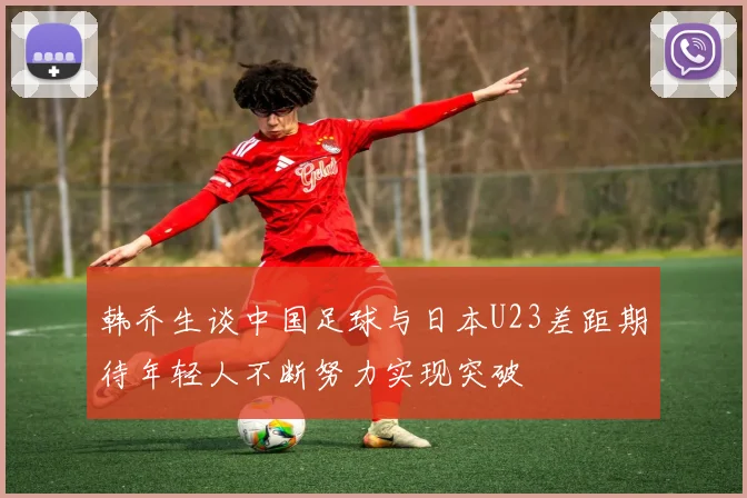 韩乔生谈中国足球与日本U23差距期待年轻人不断努力实现突破