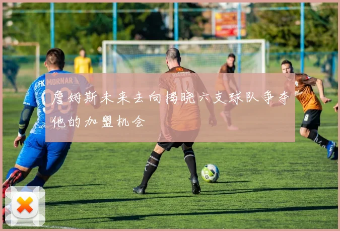 詹姆斯未来去向揭晓六支球队争夺他的加盟机会