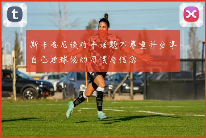 斯卡洛尼谈对手话题不尊重并分享自己进球场的习惯与信念