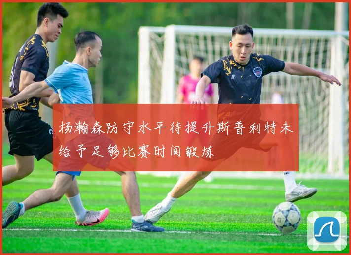杨瀚森防守水平待提升斯普利特未给予足够比赛时间锻炼